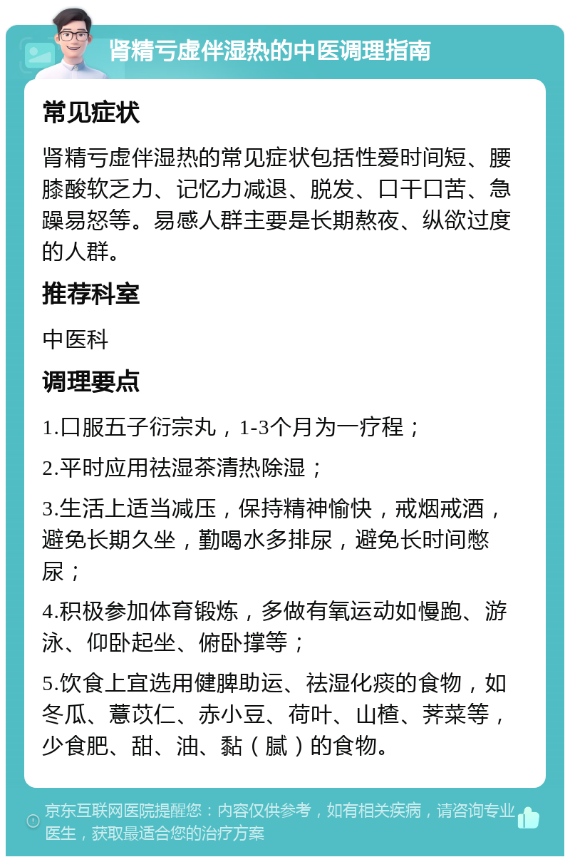 肾精亏虚伴湿热的中医调理指南 常见症状 肾精亏虚伴湿热的常见症状包括性爱时间短、腰膝酸软乏力、记忆力减退、脱发、口干口苦、急躁易怒等。易感人群主要是长期熬夜、纵欲过度的人群。 推荐科室 中医科 调理要点 1.口服五子衍宗丸，1-3个月为一疗程； 2.平时应用祛湿茶清热除湿； 3.生活上适当减压，保持精神愉快，戒烟戒酒，避免长期久坐，勤喝水多排尿，避免长时间憋尿； 4.积极参加体育锻炼，多做有氧运动如慢跑、游泳、仰卧起坐、俯卧撑等； 5.饮食上宜选用健脾助运、祛湿化痰的食物，如冬瓜、薏苡仁、赤小豆、荷叶、山楂、荠菜等，少食肥、甜、油、黏（腻）的食物。