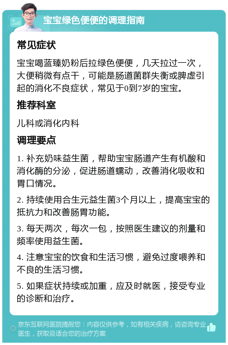 宝宝绿色便便的调理指南 常见症状 宝宝喝蓝臻奶粉后拉绿色便便，几天拉过一次，大便稍微有点干，可能是肠道菌群失衡或脾虚引起的消化不良症状，常见于0到7岁的宝宝。 推荐科室 儿科或消化内科 调理要点 1. 补充奶味益生菌，帮助宝宝肠道产生有机酸和消化酶的分泌，促进肠道蠕动，改善消化吸收和胃口情况。 2. 持续使用合生元益生菌3个月以上，提高宝宝的抵抗力和改善肠胃功能。 3. 每天两次，每次一包，按照医生建议的剂量和频率使用益生菌。 4. 注意宝宝的饮食和生活习惯，避免过度喂养和不良的生活习惯。 5. 如果症状持续或加重，应及时就医，接受专业的诊断和治疗。