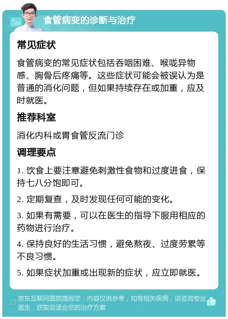 食管病变的诊断与治疗 常见症状 食管病变的常见症状包括吞咽困难、喉咙异物感、胸骨后疼痛等。这些症状可能会被误认为是普通的消化问题，但如果持续存在或加重，应及时就医。 推荐科室 消化内科或胃食管反流门诊 调理要点 1. 饮食上要注意避免刺激性食物和过度进食，保持七八分饱即可。 2. 定期复查，及时发现任何可能的变化。 3. 如果有需要，可以在医生的指导下服用相应的药物进行治疗。 4. 保持良好的生活习惯，避免熬夜、过度劳累等不良习惯。 5. 如果症状加重或出现新的症状，应立即就医。