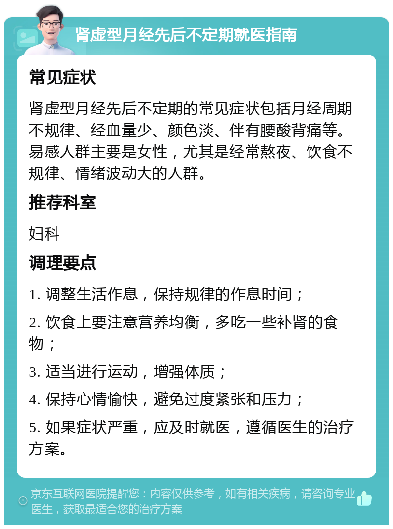 肾虚型月经先后不定期就医指南 常见症状 肾虚型月经先后不定期的常见症状包括月经周期不规律、经血量少、颜色淡、伴有腰酸背痛等。易感人群主要是女性，尤其是经常熬夜、饮食不规律、情绪波动大的人群。 推荐科室 妇科 调理要点 1. 调整生活作息，保持规律的作息时间； 2. 饮食上要注意营养均衡，多吃一些补肾的食物； 3. 适当进行运动，增强体质； 4. 保持心情愉快，避免过度紧张和压力； 5. 如果症状严重，应及时就医，遵循医生的治疗方案。