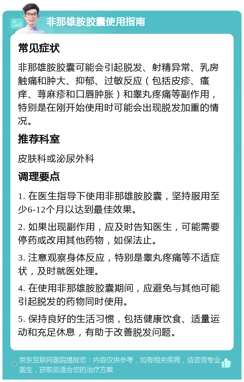 非那雄胺胶囊使用指南 常见症状 非那雄胺胶囊可能会引起脱发、射精异常、乳房触痛和肿大、抑郁、过敏反应（包括皮疹、瘙痒、荨麻疹和口唇肿胀）和睾丸疼痛等副作用，特别是在刚开始使用时可能会出现脱发加重的情况。 推荐科室 皮肤科或泌尿外科 调理要点 1. 在医生指导下使用非那雄胺胶囊，坚持服用至少6-12个月以达到最佳效果。 2. 如果出现副作用，应及时告知医生，可能需要停药或改用其他药物，如保法止。 3. 注意观察身体反应，特别是睾丸疼痛等不适症状，及时就医处理。 4. 在使用非那雄胺胶囊期间，应避免与其他可能引起脱发的药物同时使用。 5. 保持良好的生活习惯，包括健康饮食、适量运动和充足休息，有助于改善脱发问题。