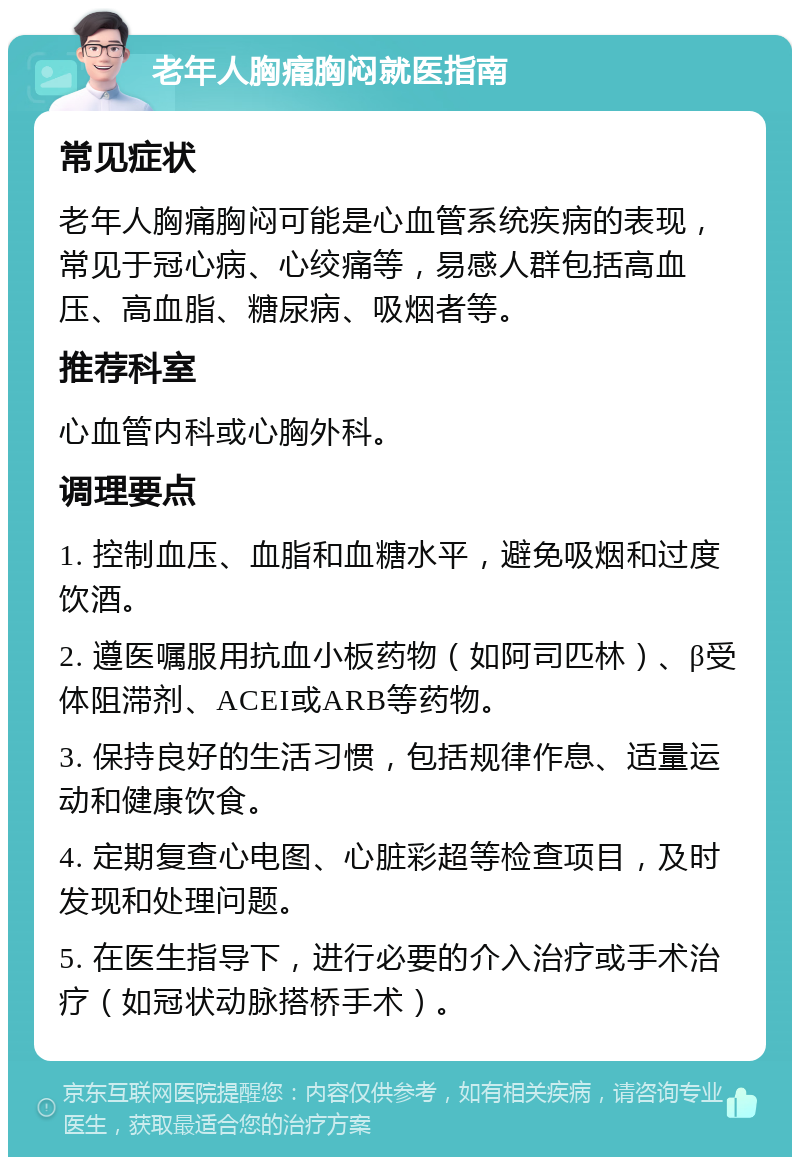 老年人胸痛胸闷就医指南 常见症状 老年人胸痛胸闷可能是心血管系统疾病的表现，常见于冠心病、心绞痛等，易感人群包括高血压、高血脂、糖尿病、吸烟者等。 推荐科室 心血管内科或心胸外科。 调理要点 1. 控制血压、血脂和血糖水平，避免吸烟和过度饮酒。 2. 遵医嘱服用抗血小板药物（如阿司匹林）、β受体阻滞剂、ACEI或ARB等药物。 3. 保持良好的生活习惯，包括规律作息、适量运动和健康饮食。 4. 定期复查心电图、心脏彩超等检查项目，及时发现和处理问题。 5. 在医生指导下，进行必要的介入治疗或手术治疗（如冠状动脉搭桥手术）。