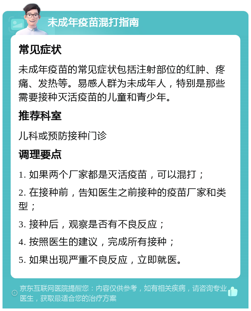 未成年疫苗混打指南 常见症状 未成年疫苗的常见症状包括注射部位的红肿、疼痛、发热等。易感人群为未成年人，特别是那些需要接种灭活疫苗的儿童和青少年。 推荐科室 儿科或预防接种门诊 调理要点 1. 如果两个厂家都是灭活疫苗，可以混打； 2. 在接种前，告知医生之前接种的疫苗厂家和类型； 3. 接种后，观察是否有不良反应； 4. 按照医生的建议，完成所有接种； 5. 如果出现严重不良反应，立即就医。