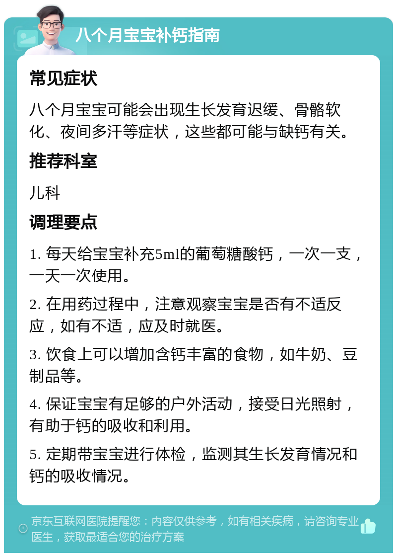 八个月宝宝补钙指南 常见症状 八个月宝宝可能会出现生长发育迟缓、骨骼软化、夜间多汗等症状，这些都可能与缺钙有关。 推荐科室 儿科 调理要点 1. 每天给宝宝补充5ml的葡萄糖酸钙，一次一支，一天一次使用。 2. 在用药过程中，注意观察宝宝是否有不适反应，如有不适，应及时就医。 3. 饮食上可以增加含钙丰富的食物，如牛奶、豆制品等。 4. 保证宝宝有足够的户外活动，接受日光照射，有助于钙的吸收和利用。 5. 定期带宝宝进行体检，监测其生长发育情况和钙的吸收情况。