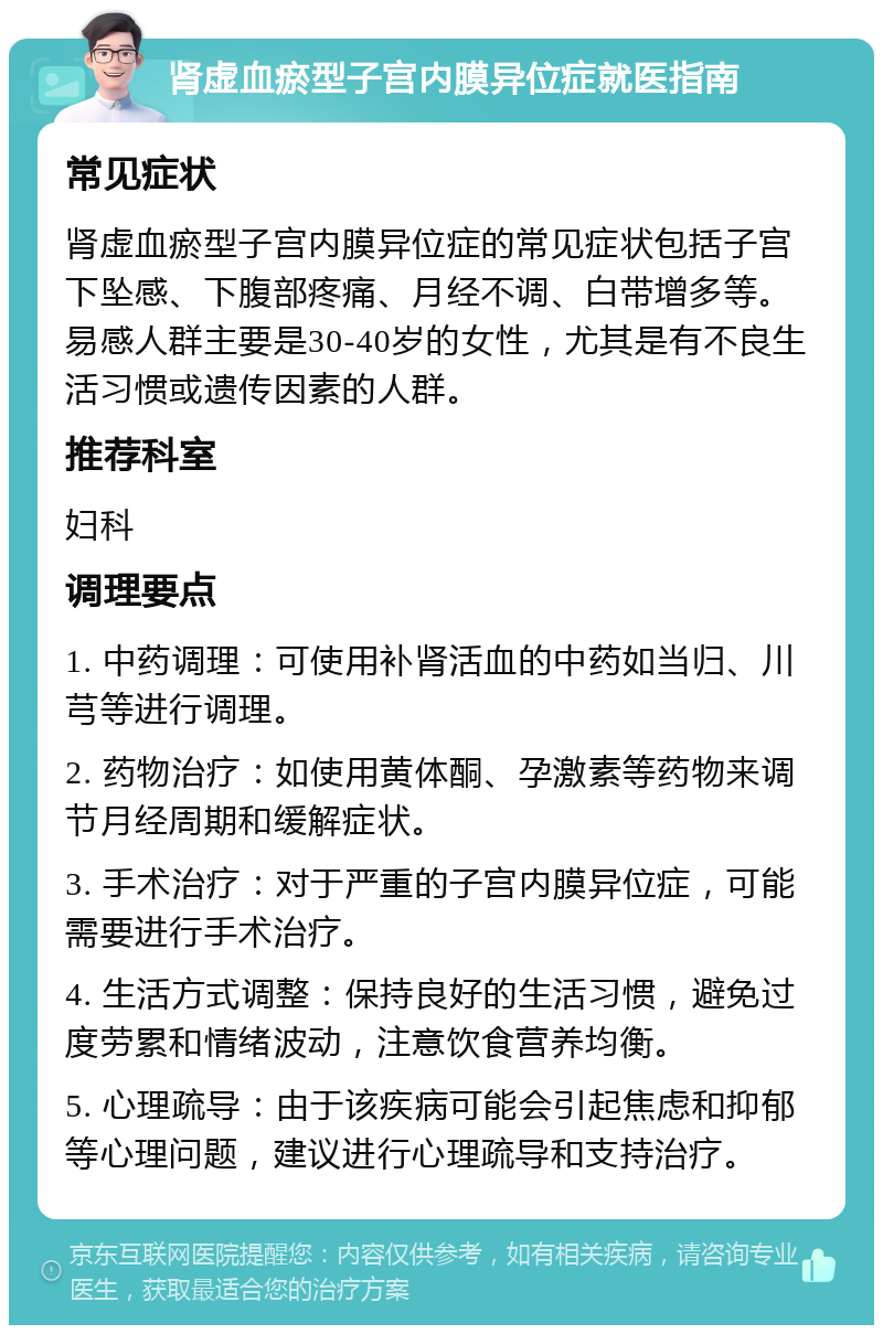 肾虚血瘀型子宫内膜异位症就医指南 常见症状 肾虚血瘀型子宫内膜异位症的常见症状包括子宫下坠感、下腹部疼痛、月经不调、白带增多等。易感人群主要是30-40岁的女性，尤其是有不良生活习惯或遗传因素的人群。 推荐科室 妇科 调理要点 1. 中药调理：可使用补肾活血的中药如当归、川芎等进行调理。 2. 药物治疗：如使用黄体酮、孕激素等药物来调节月经周期和缓解症状。 3. 手术治疗：对于严重的子宫内膜异位症，可能需要进行手术治疗。 4. 生活方式调整：保持良好的生活习惯，避免过度劳累和情绪波动，注意饮食营养均衡。 5. 心理疏导：由于该疾病可能会引起焦虑和抑郁等心理问题，建议进行心理疏导和支持治疗。