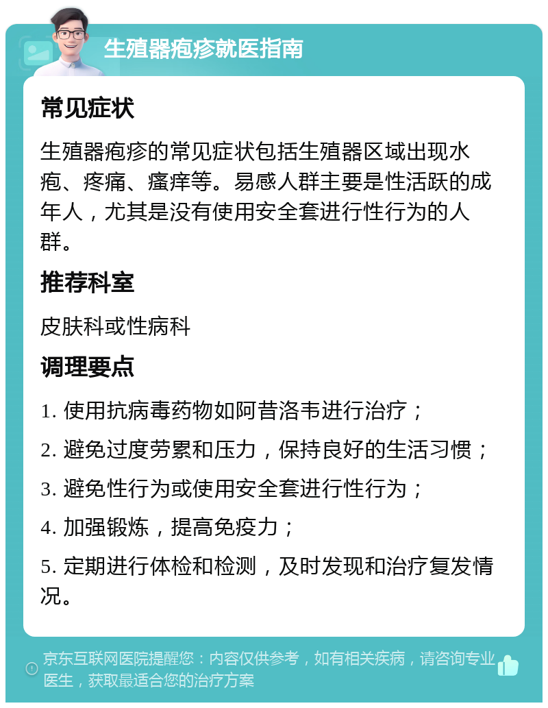 生殖器疱疹就医指南 常见症状 生殖器疱疹的常见症状包括生殖器区域出现水疱、疼痛、瘙痒等。易感人群主要是性活跃的成年人，尤其是没有使用安全套进行性行为的人群。 推荐科室 皮肤科或性病科 调理要点 1. 使用抗病毒药物如阿昔洛韦进行治疗； 2. 避免过度劳累和压力，保持良好的生活习惯； 3. 避免性行为或使用安全套进行性行为； 4. 加强锻炼，提高免疫力； 5. 定期进行体检和检测，及时发现和治疗复发情况。