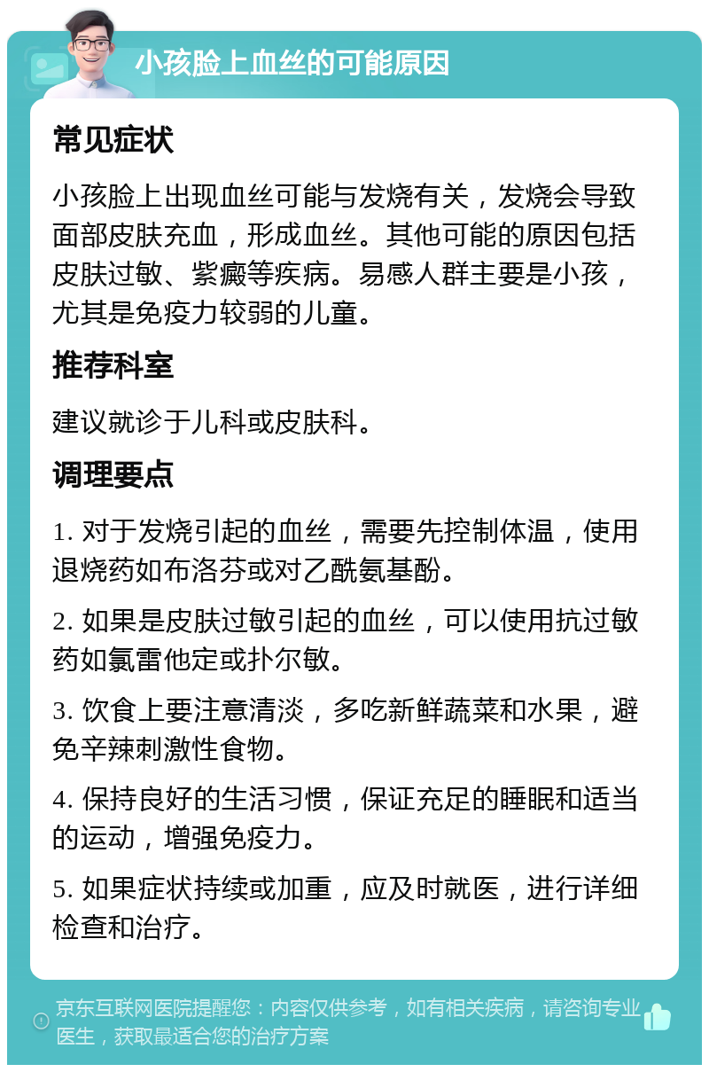 小孩脸上血丝的可能原因 常见症状 小孩脸上出现血丝可能与发烧有关，发烧会导致面部皮肤充血，形成血丝。其他可能的原因包括皮肤过敏、紫癜等疾病。易感人群主要是小孩，尤其是免疫力较弱的儿童。 推荐科室 建议就诊于儿科或皮肤科。 调理要点 1. 对于发烧引起的血丝，需要先控制体温，使用退烧药如布洛芬或对乙酰氨基酚。 2. 如果是皮肤过敏引起的血丝，可以使用抗过敏药如氯雷他定或扑尔敏。 3. 饮食上要注意清淡，多吃新鲜蔬菜和水果，避免辛辣刺激性食物。 4. 保持良好的生活习惯，保证充足的睡眠和适当的运动，增强免疫力。 5. 如果症状持续或加重，应及时就医，进行详细检查和治疗。