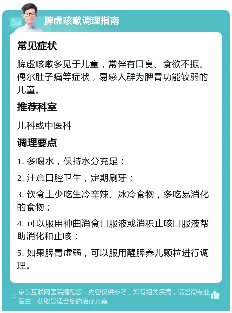 脾虚咳嗽调理指南 常见症状 脾虚咳嗽多见于儿童，常伴有口臭、食欲不振、偶尔肚子痛等症状，易感人群为脾胃功能较弱的儿童。 推荐科室 儿科或中医科 调理要点 1. 多喝水，保持水分充足； 2. 注意口腔卫生，定期刷牙； 3. 饮食上少吃生冷辛辣、冰冷食物，多吃易消化的食物； 4. 可以服用神曲消食口服液或消积止咳口服液帮助消化和止咳； 5. 如果脾胃虚弱，可以服用醒脾养儿颗粒进行调理。