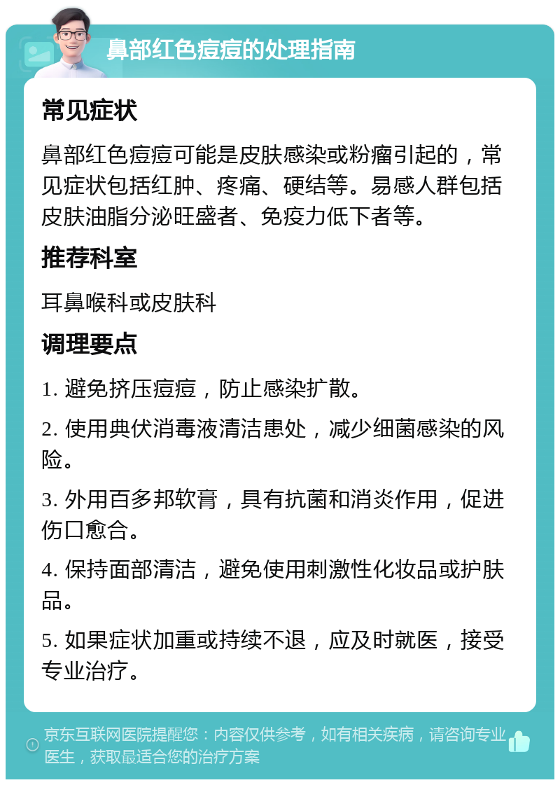 鼻部红色痘痘的处理指南 常见症状 鼻部红色痘痘可能是皮肤感染或粉瘤引起的，常见症状包括红肿、疼痛、硬结等。易感人群包括皮肤油脂分泌旺盛者、免疫力低下者等。 推荐科室 耳鼻喉科或皮肤科 调理要点 1. 避免挤压痘痘，防止感染扩散。 2. 使用典伏消毒液清洁患处，减少细菌感染的风险。 3. 外用百多邦软膏，具有抗菌和消炎作用，促进伤口愈合。 4. 保持面部清洁，避免使用刺激性化妆品或护肤品。 5. 如果症状加重或持续不退，应及时就医，接受专业治疗。