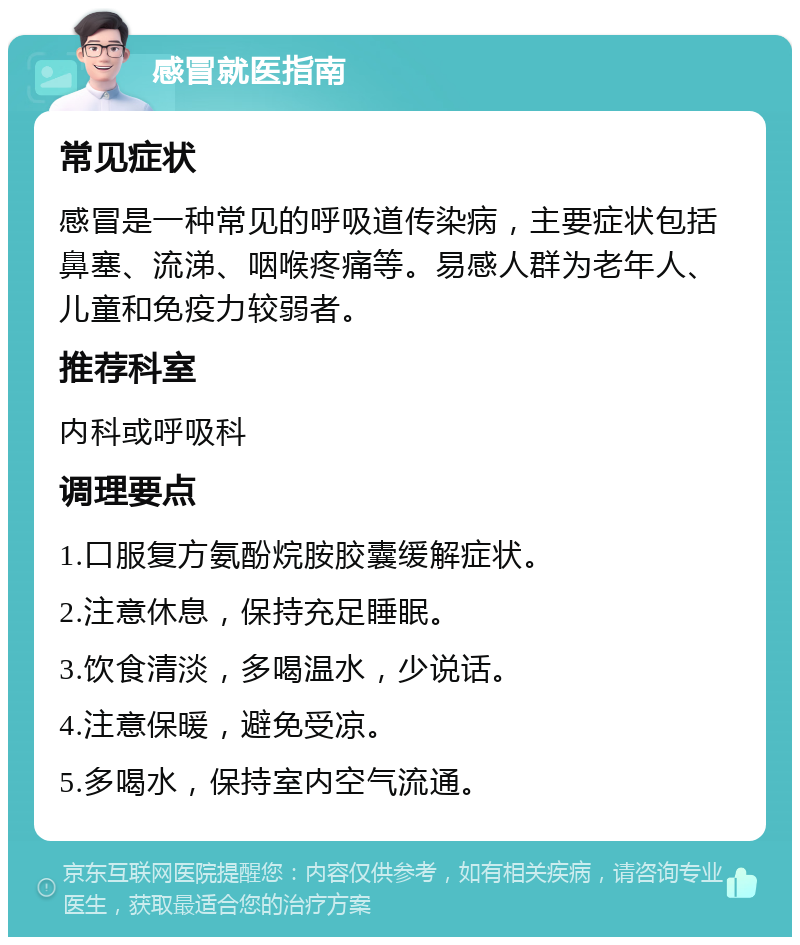 感冒就医指南 常见症状 感冒是一种常见的呼吸道传染病，主要症状包括鼻塞、流涕、咽喉疼痛等。易感人群为老年人、儿童和免疫力较弱者。 推荐科室 内科或呼吸科 调理要点 1.口服复方氨酚烷胺胶囊缓解症状。 2.注意休息，保持充足睡眠。 3.饮食清淡，多喝温水，少说话。 4.注意保暖，避免受凉。 5.多喝水，保持室内空气流通。