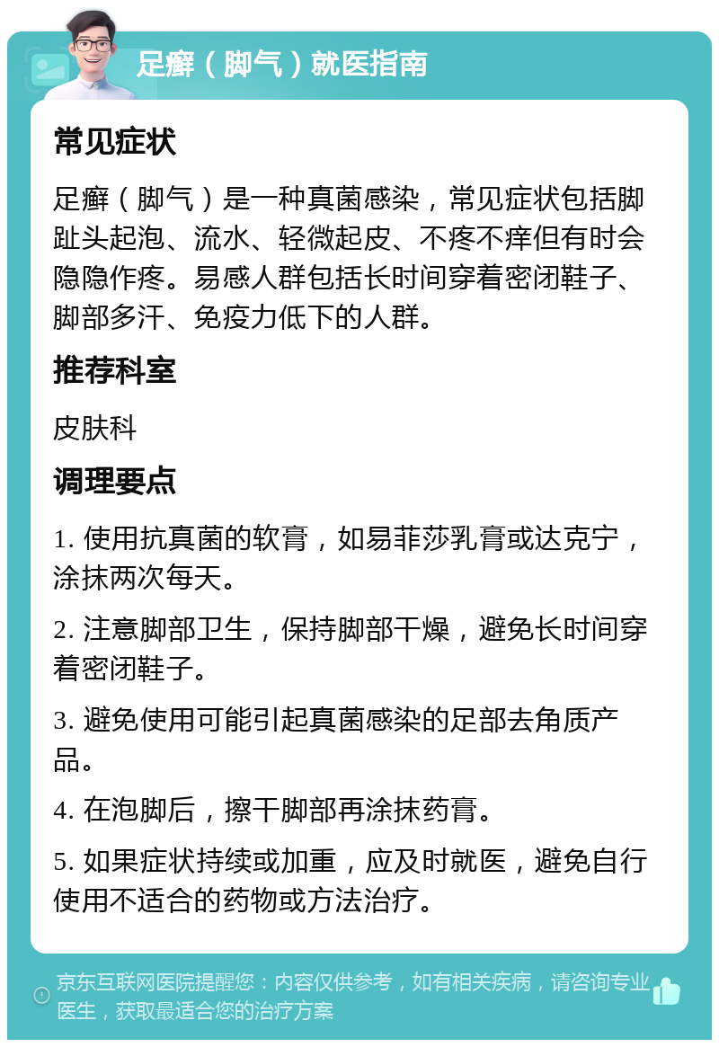 足癣（脚气）就医指南 常见症状 足癣（脚气）是一种真菌感染，常见症状包括脚趾头起泡、流水、轻微起皮、不疼不痒但有时会隐隐作疼。易感人群包括长时间穿着密闭鞋子、脚部多汗、免疫力低下的人群。 推荐科室 皮肤科 调理要点 1. 使用抗真菌的软膏，如易菲莎乳膏或达克宁，涂抹两次每天。 2. 注意脚部卫生，保持脚部干燥，避免长时间穿着密闭鞋子。 3. 避免使用可能引起真菌感染的足部去角质产品。 4. 在泡脚后，擦干脚部再涂抹药膏。 5. 如果症状持续或加重，应及时就医，避免自行使用不适合的药物或方法治疗。