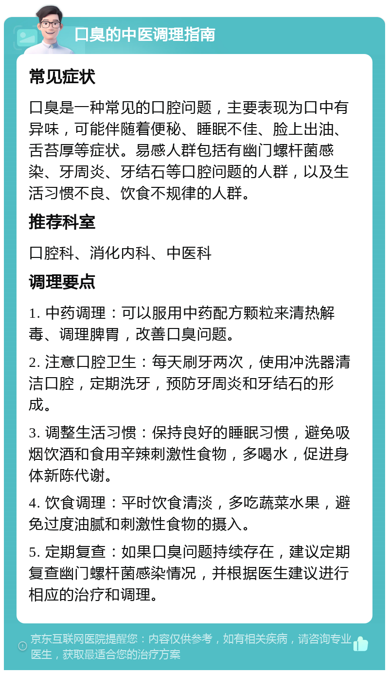 口臭的中医调理指南 常见症状 口臭是一种常见的口腔问题，主要表现为口中有异味，可能伴随着便秘、睡眠不佳、脸上出油、舌苔厚等症状。易感人群包括有幽门螺杆菌感染、牙周炎、牙结石等口腔问题的人群，以及生活习惯不良、饮食不规律的人群。 推荐科室 口腔科、消化内科、中医科 调理要点 1. 中药调理：可以服用中药配方颗粒来清热解毒、调理脾胃，改善口臭问题。 2. 注意口腔卫生：每天刷牙两次，使用冲洗器清洁口腔，定期洗牙，预防牙周炎和牙结石的形成。 3. 调整生活习惯：保持良好的睡眠习惯，避免吸烟饮酒和食用辛辣刺激性食物，多喝水，促进身体新陈代谢。 4. 饮食调理：平时饮食清淡，多吃蔬菜水果，避免过度油腻和刺激性食物的摄入。 5. 定期复查：如果口臭问题持续存在，建议定期复查幽门螺杆菌感染情况，并根据医生建议进行相应的治疗和调理。