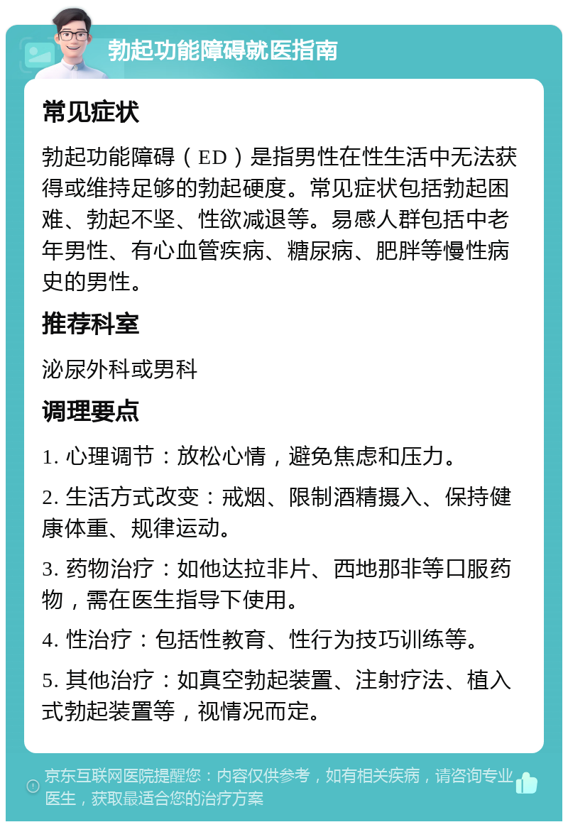 勃起功能障碍就医指南 常见症状 勃起功能障碍（ED）是指男性在性生活中无法获得或维持足够的勃起硬度。常见症状包括勃起困难、勃起不坚、性欲减退等。易感人群包括中老年男性、有心血管疾病、糖尿病、肥胖等慢性病史的男性。 推荐科室 泌尿外科或男科 调理要点 1. 心理调节：放松心情，避免焦虑和压力。 2. 生活方式改变：戒烟、限制酒精摄入、保持健康体重、规律运动。 3. 药物治疗：如他达拉非片、西地那非等口服药物，需在医生指导下使用。 4. 性治疗：包括性教育、性行为技巧训练等。 5. 其他治疗：如真空勃起装置、注射疗法、植入式勃起装置等，视情况而定。