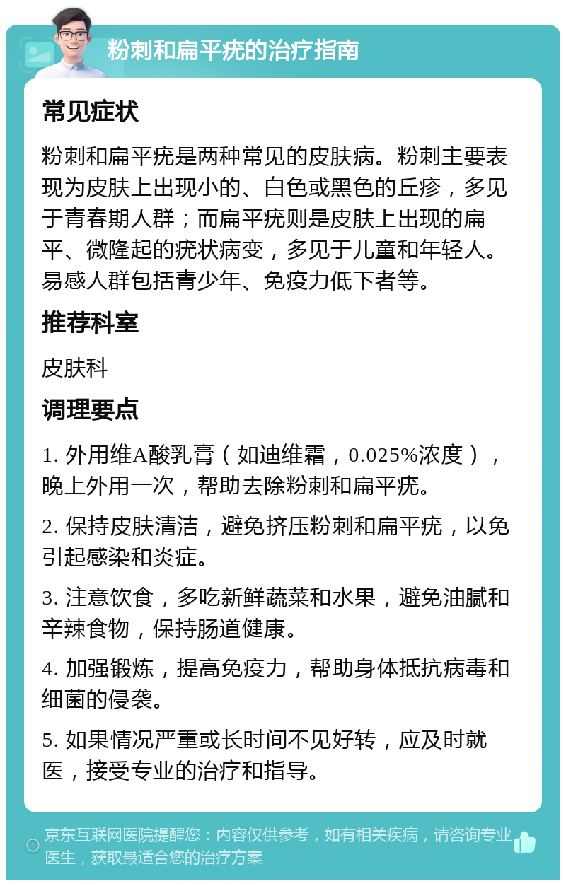 粉刺和扁平疣的治疗指南 常见症状 粉刺和扁平疣是两种常见的皮肤病。粉刺主要表现为皮肤上出现小的、白色或黑色的丘疹，多见于青春期人群；而扁平疣则是皮肤上出现的扁平、微隆起的疣状病变，多见于儿童和年轻人。易感人群包括青少年、免疫力低下者等。 推荐科室 皮肤科 调理要点 1. 外用维A酸乳膏（如迪维霜，0.025%浓度），晚上外用一次，帮助去除粉刺和扁平疣。 2. 保持皮肤清洁，避免挤压粉刺和扁平疣，以免引起感染和炎症。 3. 注意饮食，多吃新鲜蔬菜和水果，避免油腻和辛辣食物，保持肠道健康。 4. 加强锻炼，提高免疫力，帮助身体抵抗病毒和细菌的侵袭。 5. 如果情况严重或长时间不见好转，应及时就医，接受专业的治疗和指导。