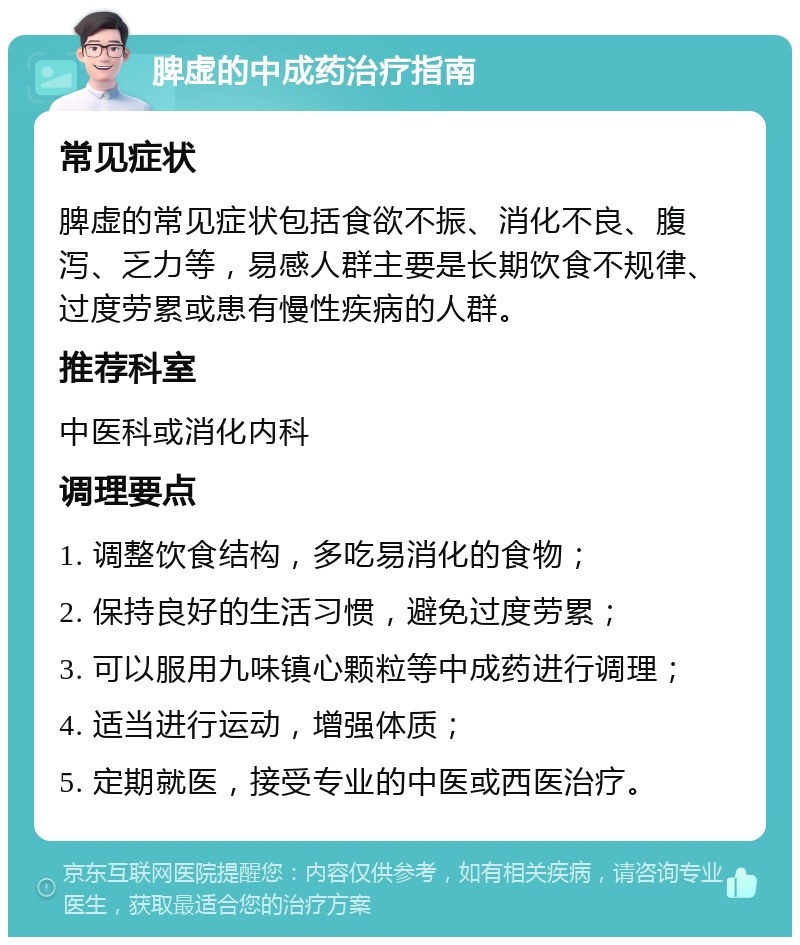 脾虚的中成药治疗指南 常见症状 脾虚的常见症状包括食欲不振、消化不良、腹泻、乏力等，易感人群主要是长期饮食不规律、过度劳累或患有慢性疾病的人群。 推荐科室 中医科或消化内科 调理要点 1. 调整饮食结构，多吃易消化的食物； 2. 保持良好的生活习惯，避免过度劳累； 3. 可以服用九味镇心颗粒等中成药进行调理； 4. 适当进行运动，增强体质； 5. 定期就医，接受专业的中医或西医治疗。