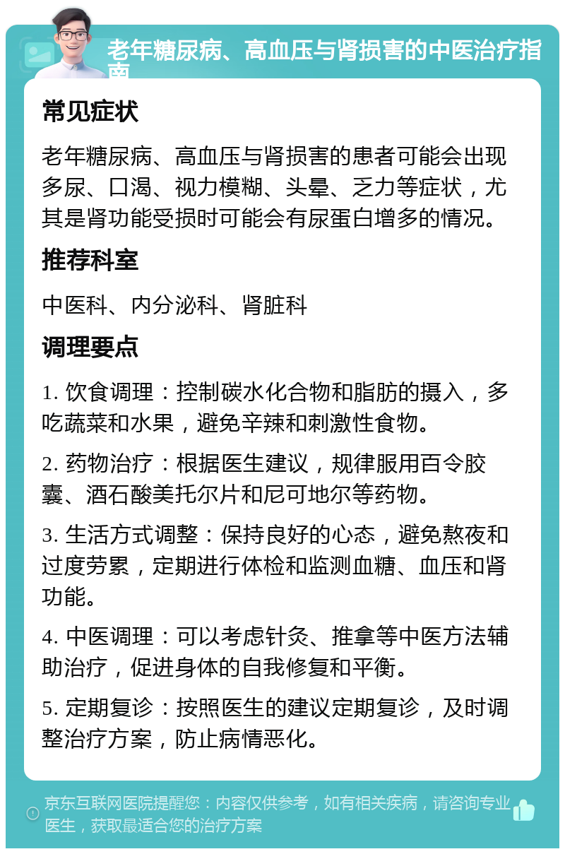 老年糖尿病、高血压与肾损害的中医治疗指南 常见症状 老年糖尿病、高血压与肾损害的患者可能会出现多尿、口渴、视力模糊、头晕、乏力等症状，尤其是肾功能受损时可能会有尿蛋白增多的情况。 推荐科室 中医科、内分泌科、肾脏科 调理要点 1. 饮食调理：控制碳水化合物和脂肪的摄入，多吃蔬菜和水果，避免辛辣和刺激性食物。 2. 药物治疗：根据医生建议，规律服用百令胶囊、酒石酸美托尔片和尼可地尔等药物。 3. 生活方式调整：保持良好的心态，避免熬夜和过度劳累，定期进行体检和监测血糖、血压和肾功能。 4. 中医调理：可以考虑针灸、推拿等中医方法辅助治疗，促进身体的自我修复和平衡。 5. 定期复诊：按照医生的建议定期复诊，及时调整治疗方案，防止病情恶化。