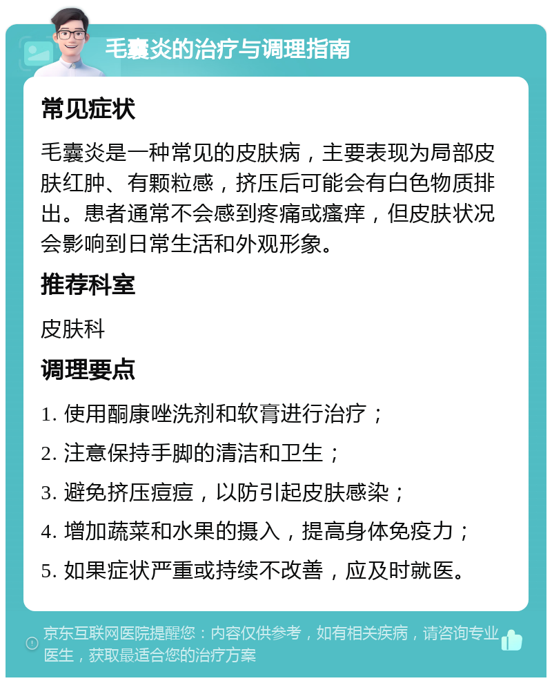 毛囊炎的治疗与调理指南 常见症状 毛囊炎是一种常见的皮肤病，主要表现为局部皮肤红肿、有颗粒感，挤压后可能会有白色物质排出。患者通常不会感到疼痛或瘙痒，但皮肤状况会影响到日常生活和外观形象。 推荐科室 皮肤科 调理要点 1. 使用酮康唑洗剂和软膏进行治疗； 2. 注意保持手脚的清洁和卫生； 3. 避免挤压痘痘，以防引起皮肤感染； 4. 增加蔬菜和水果的摄入，提高身体免疫力； 5. 如果症状严重或持续不改善，应及时就医。