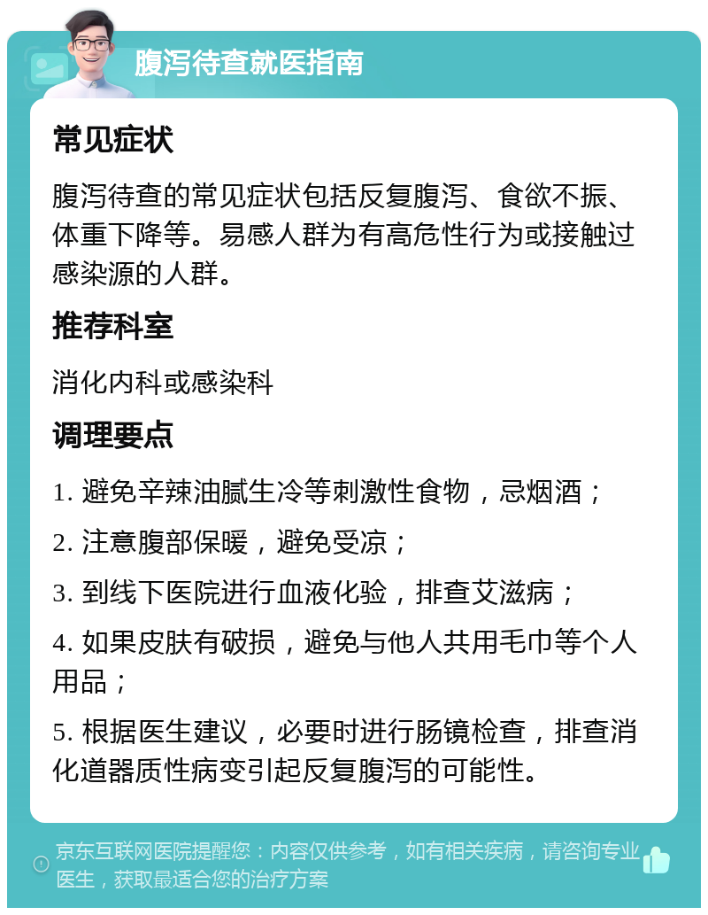 腹泻待查就医指南 常见症状 腹泻待查的常见症状包括反复腹泻、食欲不振、体重下降等。易感人群为有高危性行为或接触过感染源的人群。 推荐科室 消化内科或感染科 调理要点 1. 避免辛辣油腻生冷等刺激性食物，忌烟酒； 2. 注意腹部保暖，避免受凉； 3. 到线下医院进行血液化验，排查艾滋病； 4. 如果皮肤有破损，避免与他人共用毛巾等个人用品； 5. 根据医生建议，必要时进行肠镜检查，排查消化道器质性病变引起反复腹泻的可能性。