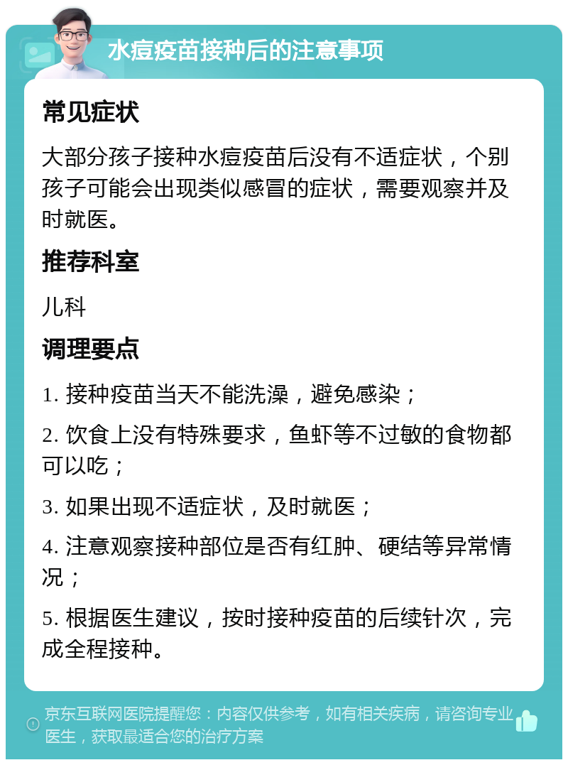 水痘疫苗接种后的注意事项 常见症状 大部分孩子接种水痘疫苗后没有不适症状，个别孩子可能会出现类似感冒的症状，需要观察并及时就医。 推荐科室 儿科 调理要点 1. 接种疫苗当天不能洗澡，避免感染； 2. 饮食上没有特殊要求，鱼虾等不过敏的食物都可以吃； 3. 如果出现不适症状，及时就医； 4. 注意观察接种部位是否有红肿、硬结等异常情况； 5. 根据医生建议，按时接种疫苗的后续针次，完成全程接种。