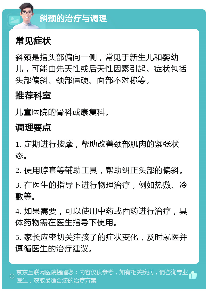 斜颈的治疗与调理 常见症状 斜颈是指头部偏向一侧，常见于新生儿和婴幼儿，可能由先天性或后天性因素引起。症状包括头部偏斜、颈部僵硬、面部不对称等。 推荐科室 儿童医院的骨科或康复科。 调理要点 1. 定期进行按摩，帮助改善颈部肌肉的紧张状态。 2. 使用脖套等辅助工具，帮助纠正头部的偏斜。 3. 在医生的指导下进行物理治疗，例如热敷、冷敷等。 4. 如果需要，可以使用中药或西药进行治疗，具体药物需在医生指导下使用。 5. 家长应密切关注孩子的症状变化，及时就医并遵循医生的治疗建议。