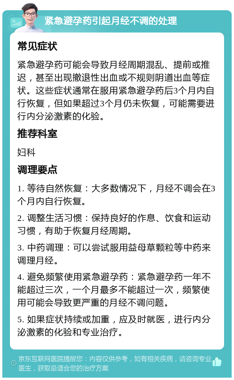 紧急避孕药引起月经不调的处理 常见症状 紧急避孕药可能会导致月经周期混乱、提前或推迟，甚至出现撤退性出血或不规则阴道出血等症状。这些症状通常在服用紧急避孕药后3个月内自行恢复，但如果超过3个月仍未恢复，可能需要进行内分泌激素的化验。 推荐科室 妇科 调理要点 1. 等待自然恢复：大多数情况下，月经不调会在3个月内自行恢复。 2. 调整生活习惯：保持良好的作息、饮食和运动习惯，有助于恢复月经周期。 3. 中药调理：可以尝试服用益母草颗粒等中药来调理月经。 4. 避免频繁使用紧急避孕药：紧急避孕药一年不能超过三次，一个月最多不能超过一次，频繁使用可能会导致更严重的月经不调问题。 5. 如果症状持续或加重，应及时就医，进行内分泌激素的化验和专业治疗。