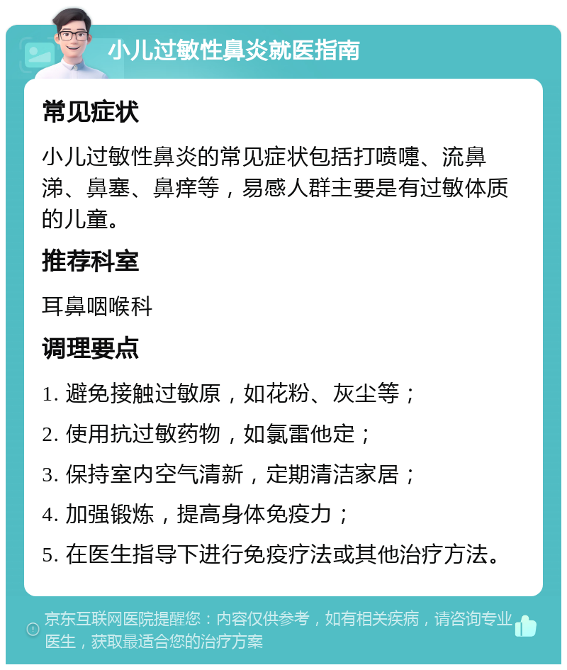 小儿过敏性鼻炎就医指南 常见症状 小儿过敏性鼻炎的常见症状包括打喷嚏、流鼻涕、鼻塞、鼻痒等，易感人群主要是有过敏体质的儿童。 推荐科室 耳鼻咽喉科 调理要点 1. 避免接触过敏原，如花粉、灰尘等； 2. 使用抗过敏药物，如氯雷他定； 3. 保持室内空气清新，定期清洁家居； 4. 加强锻炼，提高身体免疫力； 5. 在医生指导下进行免疫疗法或其他治疗方法。