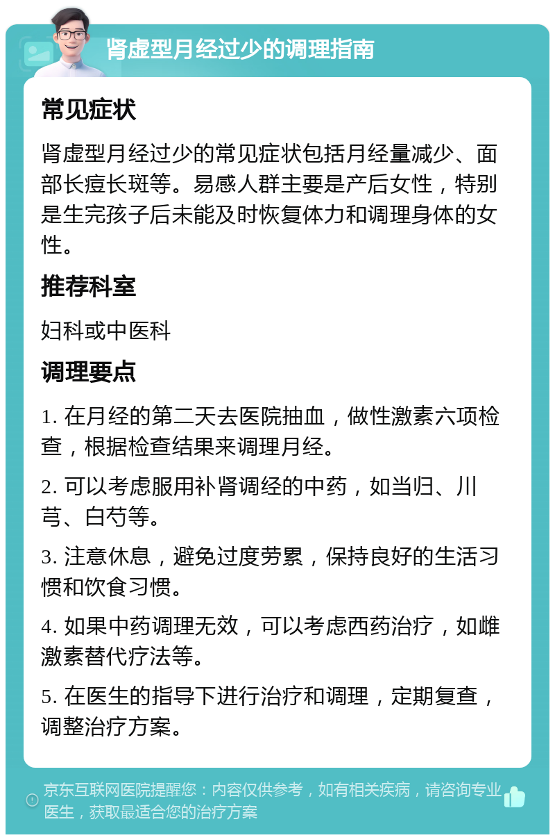 肾虚型月经过少的调理指南 常见症状 肾虚型月经过少的常见症状包括月经量减少、面部长痘长斑等。易感人群主要是产后女性，特别是生完孩子后未能及时恢复体力和调理身体的女性。 推荐科室 妇科或中医科 调理要点 1. 在月经的第二天去医院抽血，做性激素六项检查，根据检查结果来调理月经。 2. 可以考虑服用补肾调经的中药，如当归、川芎、白芍等。 3. 注意休息，避免过度劳累，保持良好的生活习惯和饮食习惯。 4. 如果中药调理无效，可以考虑西药治疗，如雌激素替代疗法等。 5. 在医生的指导下进行治疗和调理，定期复查，调整治疗方案。