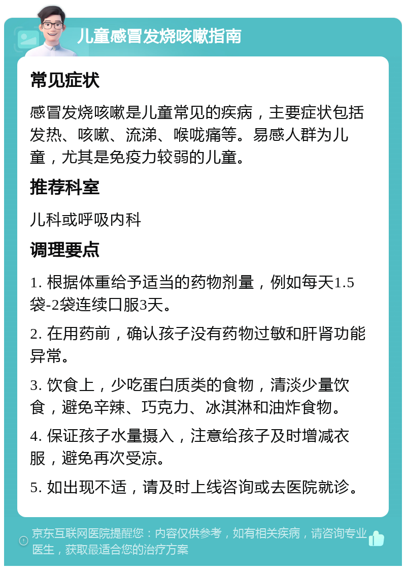 儿童感冒发烧咳嗽指南 常见症状 感冒发烧咳嗽是儿童常见的疾病，主要症状包括发热、咳嗽、流涕、喉咙痛等。易感人群为儿童，尤其是免疫力较弱的儿童。 推荐科室 儿科或呼吸内科 调理要点 1. 根据体重给予适当的药物剂量，例如每天1.5袋-2袋连续口服3天。 2. 在用药前，确认孩子没有药物过敏和肝肾功能异常。 3. 饮食上，少吃蛋白质类的食物，清淡少量饮食，避免辛辣、巧克力、冰淇淋和油炸食物。 4. 保证孩子水量摄入，注意给孩子及时增减衣服，避免再次受凉。 5. 如出现不适，请及时上线咨询或去医院就诊。