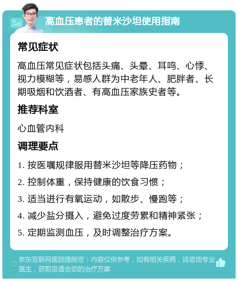 高血压患者的替米沙坦使用指南 常见症状 高血压常见症状包括头痛、头晕、耳鸣、心悸、视力模糊等，易感人群为中老年人、肥胖者、长期吸烟和饮酒者、有高血压家族史者等。 推荐科室 心血管内科 调理要点 1. 按医嘱规律服用替米沙坦等降压药物； 2. 控制体重，保持健康的饮食习惯； 3. 适当进行有氧运动，如散步、慢跑等； 4. 减少盐分摄入，避免过度劳累和精神紧张； 5. 定期监测血压，及时调整治疗方案。