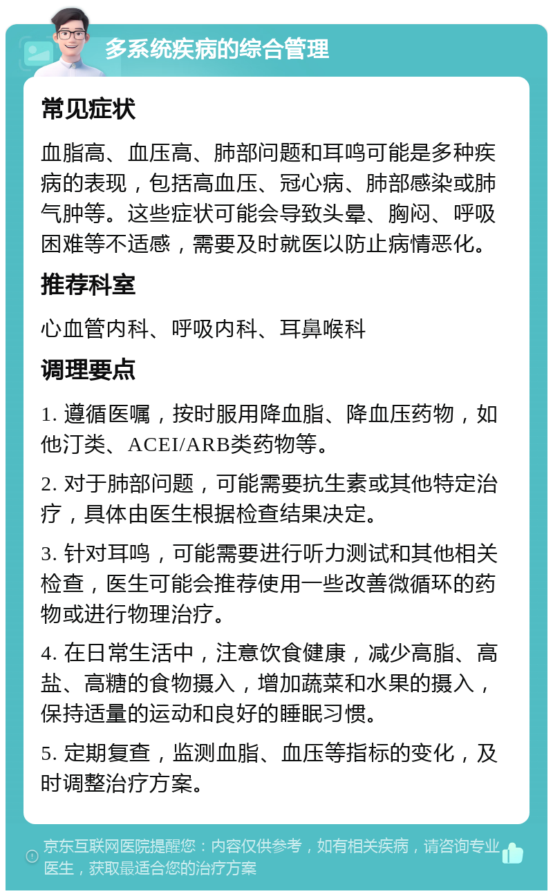 多系统疾病的综合管理 常见症状 血脂高、血压高、肺部问题和耳鸣可能是多种疾病的表现，包括高血压、冠心病、肺部感染或肺气肿等。这些症状可能会导致头晕、胸闷、呼吸困难等不适感，需要及时就医以防止病情恶化。 推荐科室 心血管内科、呼吸内科、耳鼻喉科 调理要点 1. 遵循医嘱，按时服用降血脂、降血压药物，如他汀类、ACEI/ARB类药物等。 2. 对于肺部问题，可能需要抗生素或其他特定治疗，具体由医生根据检查结果决定。 3. 针对耳鸣，可能需要进行听力测试和其他相关检查，医生可能会推荐使用一些改善微循环的药物或进行物理治疗。 4. 在日常生活中，注意饮食健康，减少高脂、高盐、高糖的食物摄入，增加蔬菜和水果的摄入，保持适量的运动和良好的睡眠习惯。 5. 定期复查，监测血脂、血压等指标的变化，及时调整治疗方案。