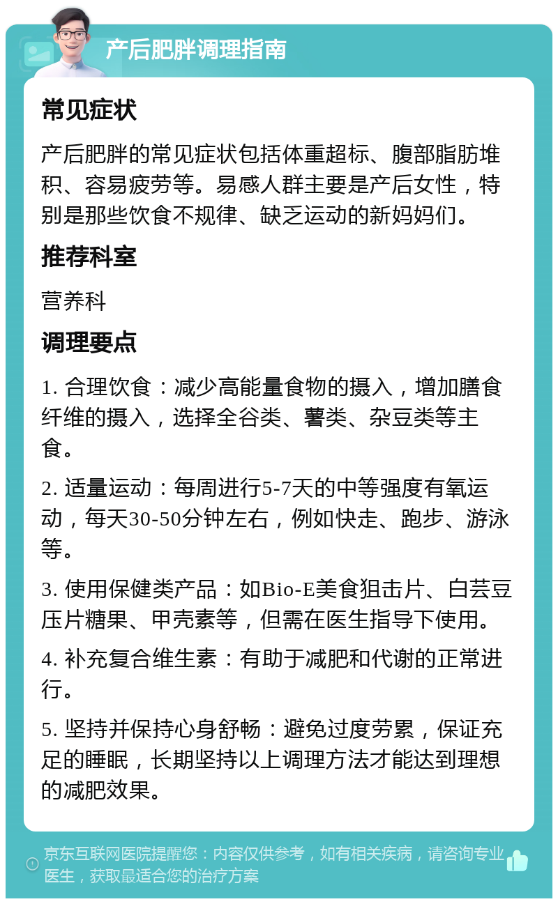 产后肥胖调理指南 常见症状 产后肥胖的常见症状包括体重超标、腹部脂肪堆积、容易疲劳等。易感人群主要是产后女性，特别是那些饮食不规律、缺乏运动的新妈妈们。 推荐科室 营养科 调理要点 1. 合理饮食：减少高能量食物的摄入，增加膳食纤维的摄入，选择全谷类、薯类、杂豆类等主食。 2. 适量运动：每周进行5-7天的中等强度有氧运动，每天30-50分钟左右，例如快走、跑步、游泳等。 3. 使用保健类产品：如Bio-E美食狙击片、白芸豆压片糖果、甲壳素等，但需在医生指导下使用。 4. 补充复合维生素：有助于减肥和代谢的正常进行。 5. 坚持并保持心身舒畅：避免过度劳累，保证充足的睡眠，长期坚持以上调理方法才能达到理想的减肥效果。