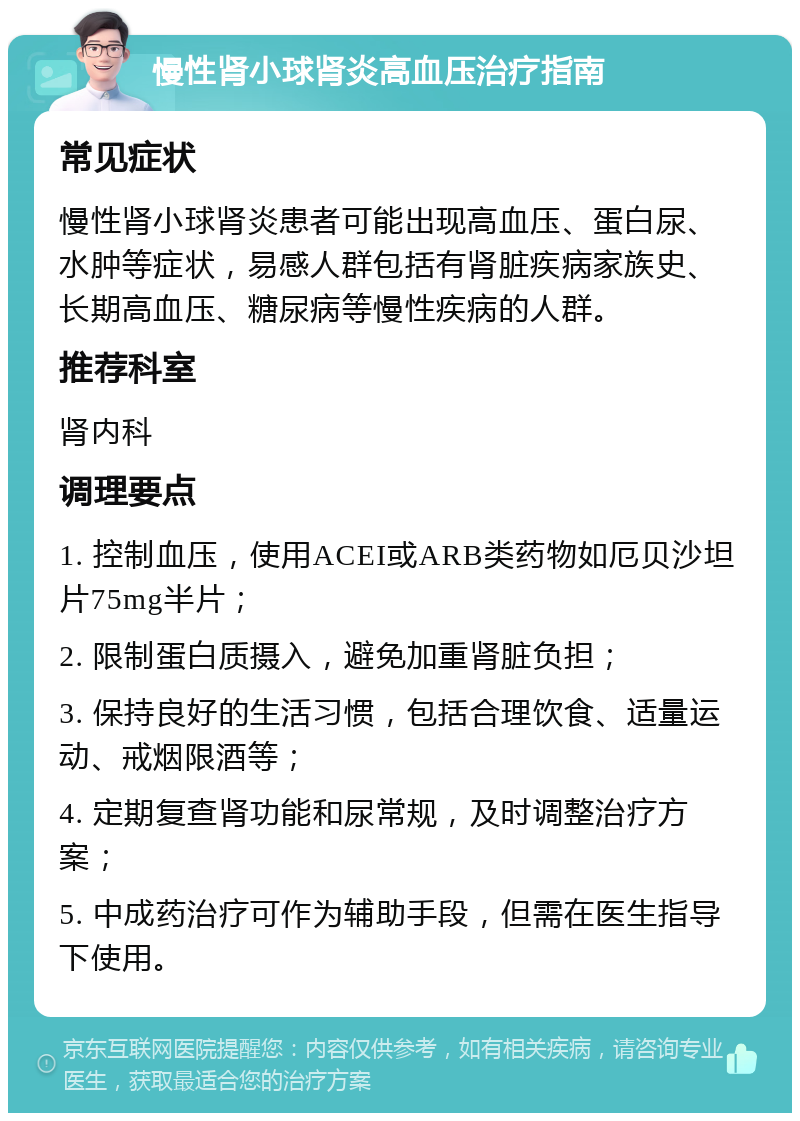 慢性肾小球肾炎高血压治疗指南 常见症状 慢性肾小球肾炎患者可能出现高血压、蛋白尿、水肿等症状，易感人群包括有肾脏疾病家族史、长期高血压、糖尿病等慢性疾病的人群。 推荐科室 肾内科 调理要点 1. 控制血压，使用ACEI或ARB类药物如厄贝沙坦片75mg半片； 2. 限制蛋白质摄入，避免加重肾脏负担； 3. 保持良好的生活习惯，包括合理饮食、适量运动、戒烟限酒等； 4. 定期复查肾功能和尿常规，及时调整治疗方案； 5. 中成药治疗可作为辅助手段，但需在医生指导下使用。