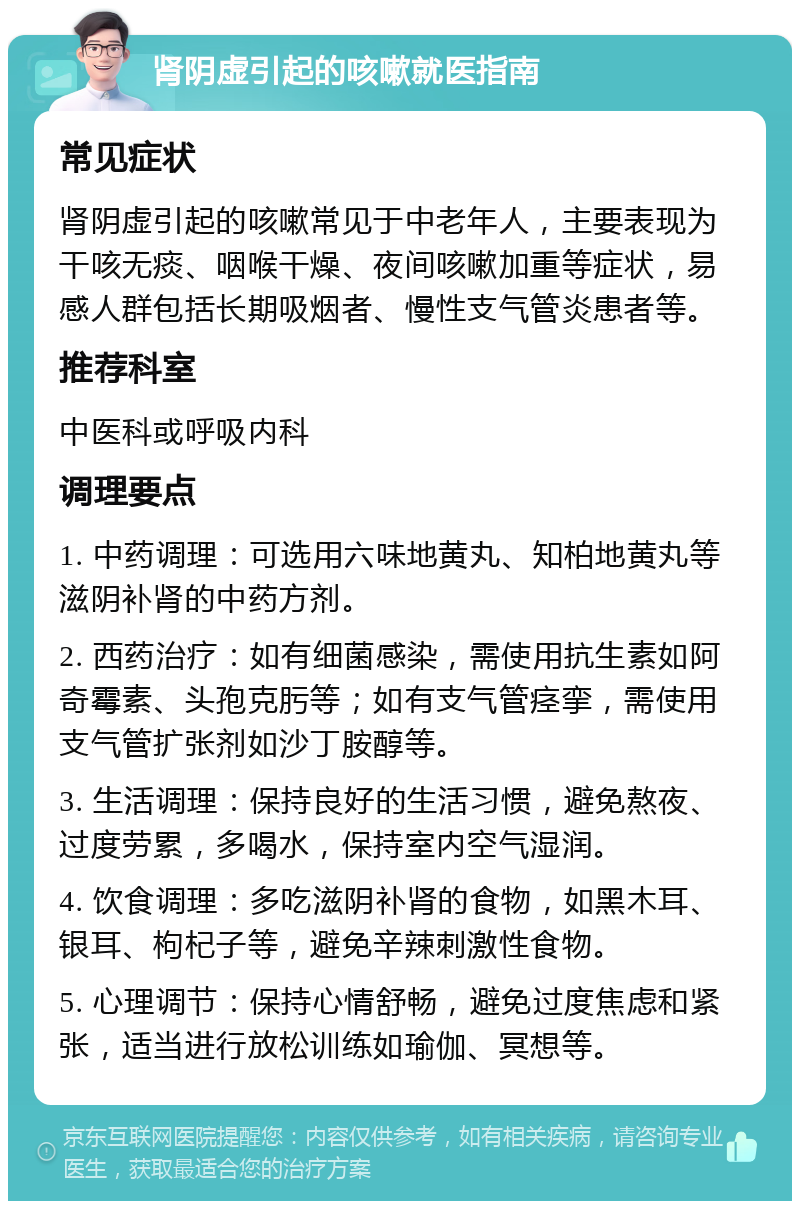 肾阴虚引起的咳嗽就医指南 常见症状 肾阴虚引起的咳嗽常见于中老年人，主要表现为干咳无痰、咽喉干燥、夜间咳嗽加重等症状，易感人群包括长期吸烟者、慢性支气管炎患者等。 推荐科室 中医科或呼吸内科 调理要点 1. 中药调理：可选用六味地黄丸、知柏地黄丸等滋阴补肾的中药方剂。 2. 西药治疗：如有细菌感染，需使用抗生素如阿奇霉素、头孢克肟等；如有支气管痉挛，需使用支气管扩张剂如沙丁胺醇等。 3. 生活调理：保持良好的生活习惯，避免熬夜、过度劳累，多喝水，保持室内空气湿润。 4. 饮食调理：多吃滋阴补肾的食物，如黑木耳、银耳、枸杞子等，避免辛辣刺激性食物。 5. 心理调节：保持心情舒畅，避免过度焦虑和紧张，适当进行放松训练如瑜伽、冥想等。