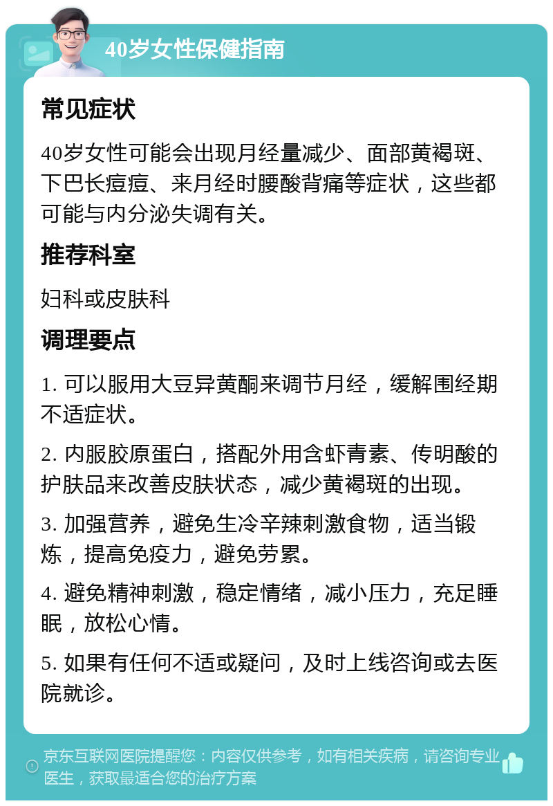 40岁女性保健指南 常见症状 40岁女性可能会出现月经量减少、面部黄褐斑、下巴长痘痘、来月经时腰酸背痛等症状，这些都可能与内分泌失调有关。 推荐科室 妇科或皮肤科 调理要点 1. 可以服用大豆异黄酮来调节月经，缓解围经期不适症状。 2. 内服胶原蛋白，搭配外用含虾青素、传明酸的护肤品来改善皮肤状态，减少黄褐斑的出现。 3. 加强营养，避免生冷辛辣刺激食物，适当锻炼，提高免疫力，避免劳累。 4. 避免精神刺激，稳定情绪，减小压力，充足睡眠，放松心情。 5. 如果有任何不适或疑问，及时上线咨询或去医院就诊。