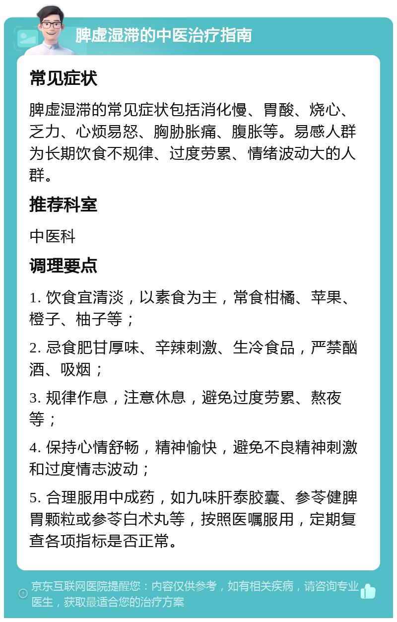 脾虚湿滞的中医治疗指南 常见症状 脾虚湿滞的常见症状包括消化慢、胃酸、烧心、乏力、心烦易怒、胸胁胀痛、腹胀等。易感人群为长期饮食不规律、过度劳累、情绪波动大的人群。 推荐科室 中医科 调理要点 1. 饮食宜清淡，以素食为主，常食柑橘、苹果、橙子、柚子等； 2. 忌食肥甘厚味、辛辣刺激、生冷食品，严禁酗酒、吸烟； 3. 规律作息，注意休息，避免过度劳累、熬夜等； 4. 保持心情舒畅，精神愉快，避免不良精神刺激和过度情志波动； 5. 合理服用中成药，如九味肝泰胶囊、参苓健脾胃颗粒或参苓白术丸等，按照医嘱服用，定期复查各项指标是否正常。