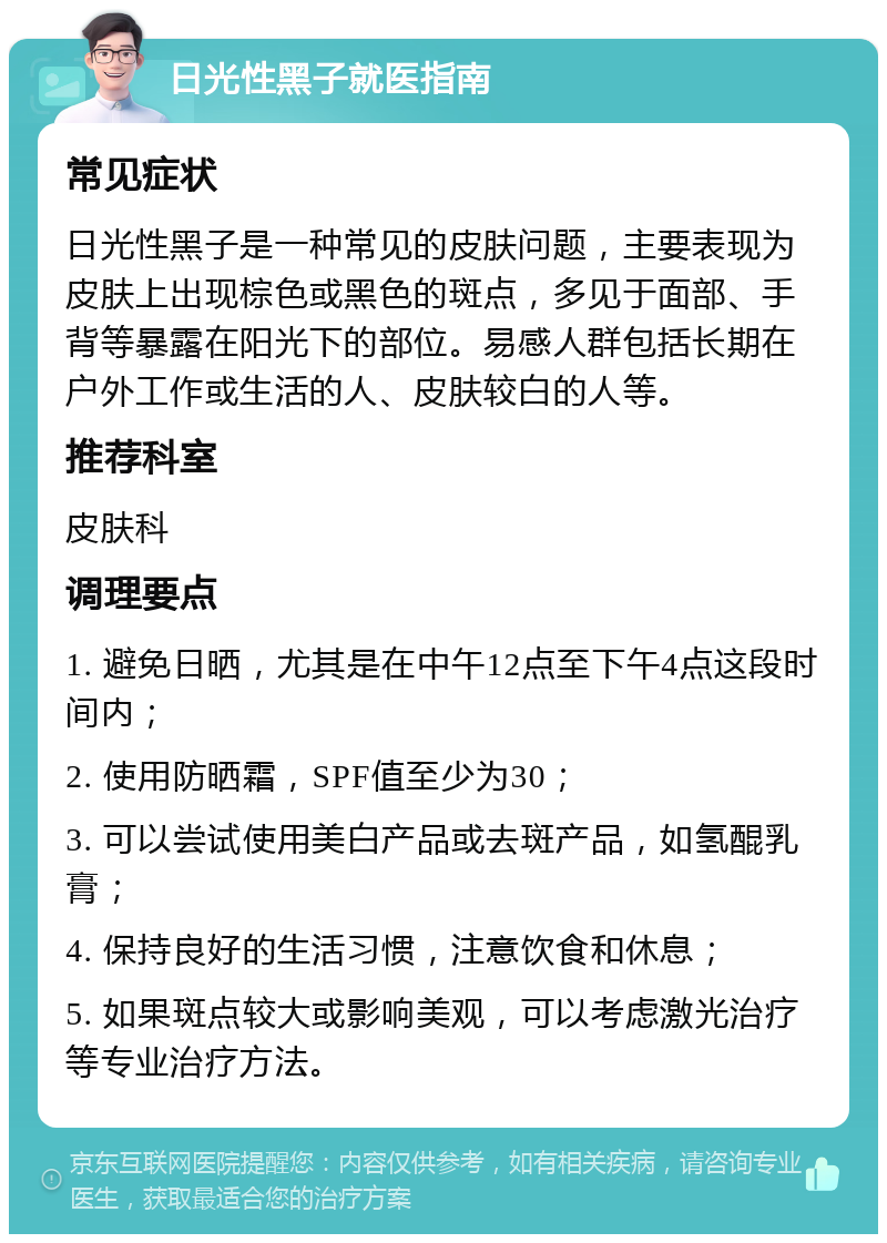 日光性黑子就医指南 常见症状 日光性黑子是一种常见的皮肤问题，主要表现为皮肤上出现棕色或黑色的斑点，多见于面部、手背等暴露在阳光下的部位。易感人群包括长期在户外工作或生活的人、皮肤较白的人等。 推荐科室 皮肤科 调理要点 1. 避免日晒，尤其是在中午12点至下午4点这段时间内； 2. 使用防晒霜，SPF值至少为30； 3. 可以尝试使用美白产品或去斑产品，如氢醌乳膏； 4. 保持良好的生活习惯，注意饮食和休息； 5. 如果斑点较大或影响美观，可以考虑激光治疗等专业治疗方法。