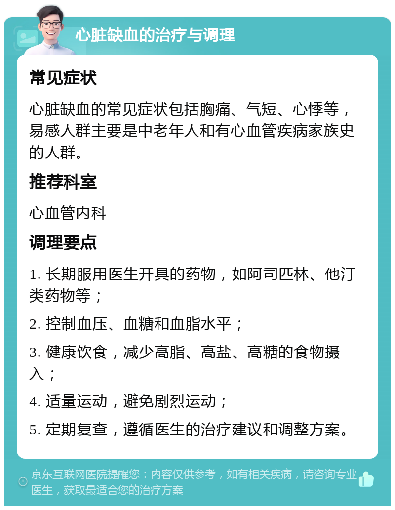 心脏缺血的治疗与调理 常见症状 心脏缺血的常见症状包括胸痛、气短、心悸等，易感人群主要是中老年人和有心血管疾病家族史的人群。 推荐科室 心血管内科 调理要点 1. 长期服用医生开具的药物，如阿司匹林、他汀类药物等； 2. 控制血压、血糖和血脂水平； 3. 健康饮食，减少高脂、高盐、高糖的食物摄入； 4. 适量运动，避免剧烈运动； 5. 定期复查，遵循医生的治疗建议和调整方案。