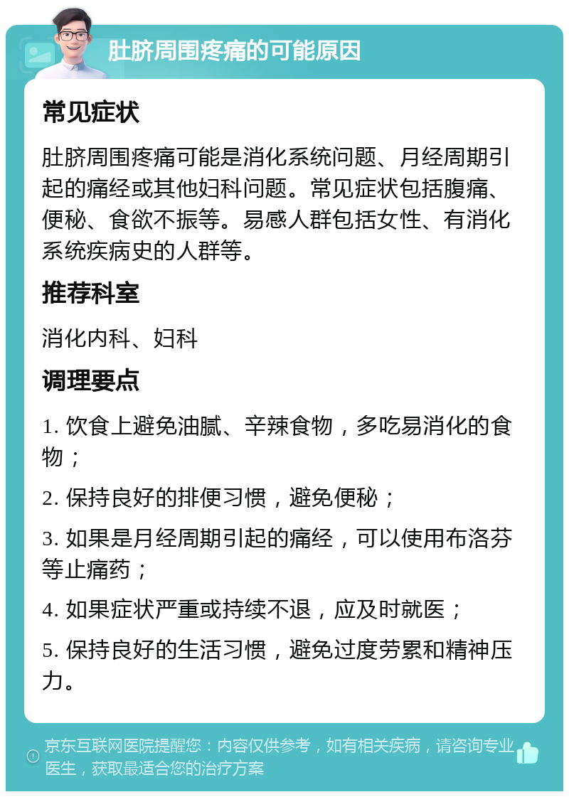 肚脐周围疼痛的可能原因 常见症状 肚脐周围疼痛可能是消化系统问题、月经周期引起的痛经或其他妇科问题。常见症状包括腹痛、便秘、食欲不振等。易感人群包括女性、有消化系统疾病史的人群等。 推荐科室 消化内科、妇科 调理要点 1. 饮食上避免油腻、辛辣食物，多吃易消化的食物； 2. 保持良好的排便习惯，避免便秘； 3. 如果是月经周期引起的痛经，可以使用布洛芬等止痛药； 4. 如果症状严重或持续不退，应及时就医； 5. 保持良好的生活习惯，避免过度劳累和精神压力。