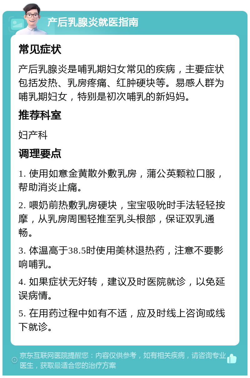 产后乳腺炎就医指南 常见症状 产后乳腺炎是哺乳期妇女常见的疾病，主要症状包括发热、乳房疼痛、红肿硬块等。易感人群为哺乳期妇女，特别是初次哺乳的新妈妈。 推荐科室 妇产科 调理要点 1. 使用如意金黄散外敷乳房，蒲公英颗粒口服，帮助消炎止痛。 2. 喂奶前热敷乳房硬块，宝宝吸吮时手法轻轻按摩，从乳房周围轻推至乳头根部，保证双乳通畅。 3. 体温高于38.5时使用美林退热药，注意不要影响哺乳。 4. 如果症状无好转，建议及时医院就诊，以免延误病情。 5. 在用药过程中如有不适，应及时线上咨询或线下就诊。