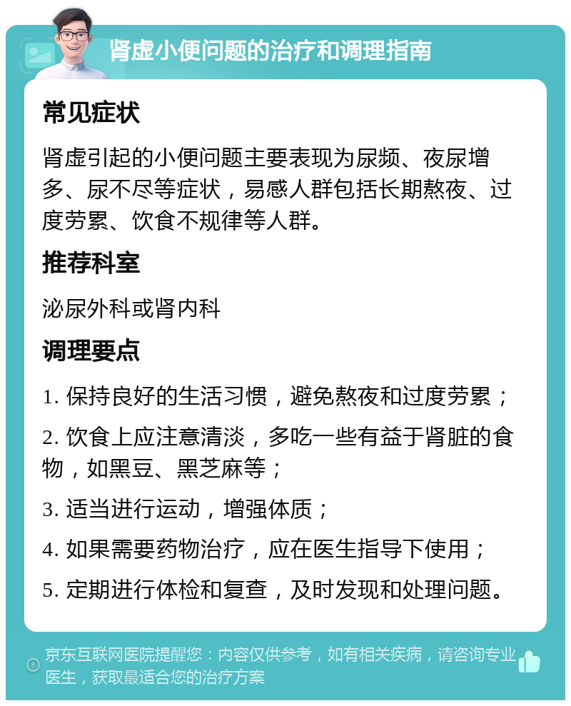 肾虚小便问题的治疗和调理指南 常见症状 肾虚引起的小便问题主要表现为尿频、夜尿增多、尿不尽等症状，易感人群包括长期熬夜、过度劳累、饮食不规律等人群。 推荐科室 泌尿外科或肾内科 调理要点 1. 保持良好的生活习惯，避免熬夜和过度劳累； 2. 饮食上应注意清淡，多吃一些有益于肾脏的食物，如黑豆、黑芝麻等； 3. 适当进行运动，增强体质； 4. 如果需要药物治疗，应在医生指导下使用； 5. 定期进行体检和复查，及时发现和处理问题。