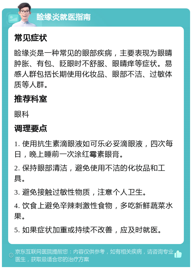 睑缘炎就医指南 常见症状 睑缘炎是一种常见的眼部疾病，主要表现为眼睛肿胀、有包、眨眼时不舒服、眼睛痒等症状。易感人群包括长期使用化妆品、眼部不洁、过敏体质等人群。 推荐科室 眼科 调理要点 1. 使用抗生素滴眼液如可乐必妥滴眼液，四次每日，晚上睡前一次涂红霉素眼膏。 2. 保持眼部清洁，避免使用不洁的化妆品和工具。 3. 避免接触过敏性物质，注意个人卫生。 4. 饮食上避免辛辣刺激性食物，多吃新鲜蔬菜水果。 5. 如果症状加重或持续不改善，应及时就医。