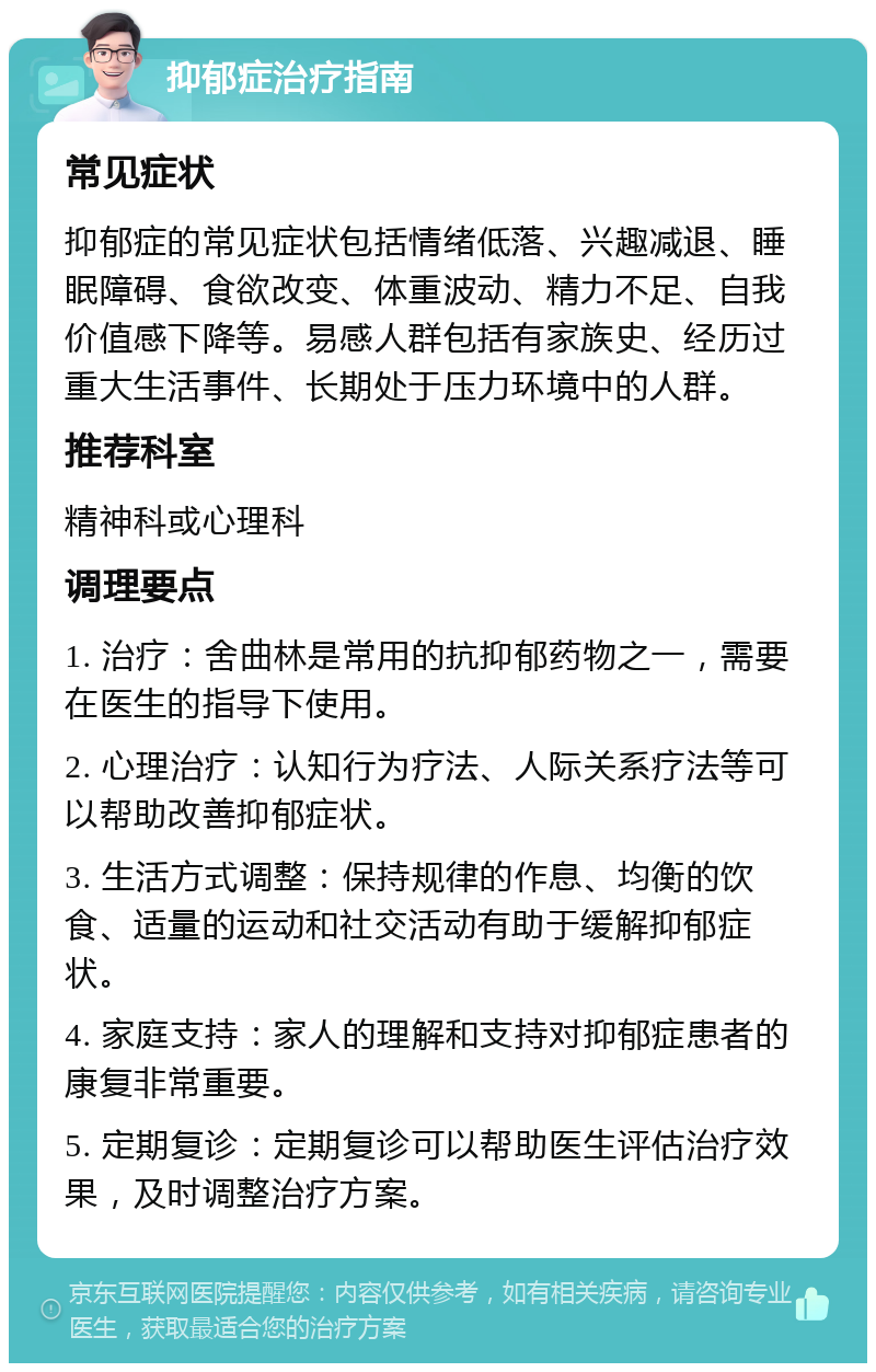 抑郁症治疗指南 常见症状 抑郁症的常见症状包括情绪低落、兴趣减退、睡眠障碍、食欲改变、体重波动、精力不足、自我价值感下降等。易感人群包括有家族史、经历过重大生活事件、长期处于压力环境中的人群。 推荐科室 精神科或心理科 调理要点 1. 治疗：舍曲林是常用的抗抑郁药物之一，需要在医生的指导下使用。 2. 心理治疗：认知行为疗法、人际关系疗法等可以帮助改善抑郁症状。 3. 生活方式调整：保持规律的作息、均衡的饮食、适量的运动和社交活动有助于缓解抑郁症状。 4. 家庭支持：家人的理解和支持对抑郁症患者的康复非常重要。 5. 定期复诊：定期复诊可以帮助医生评估治疗效果，及时调整治疗方案。