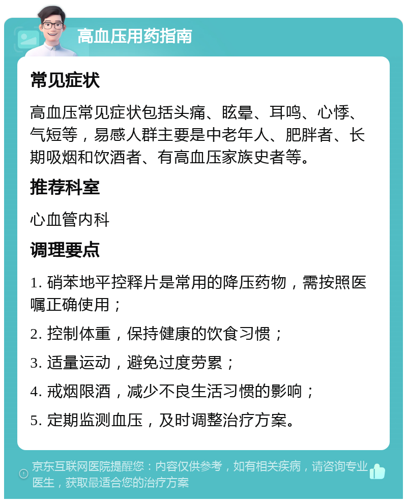 高血压用药指南 常见症状 高血压常见症状包括头痛、眩晕、耳鸣、心悸、气短等，易感人群主要是中老年人、肥胖者、长期吸烟和饮酒者、有高血压家族史者等。 推荐科室 心血管内科 调理要点 1. 硝苯地平控释片是常用的降压药物，需按照医嘱正确使用； 2. 控制体重，保持健康的饮食习惯； 3. 适量运动，避免过度劳累； 4. 戒烟限酒，减少不良生活习惯的影响； 5. 定期监测血压，及时调整治疗方案。