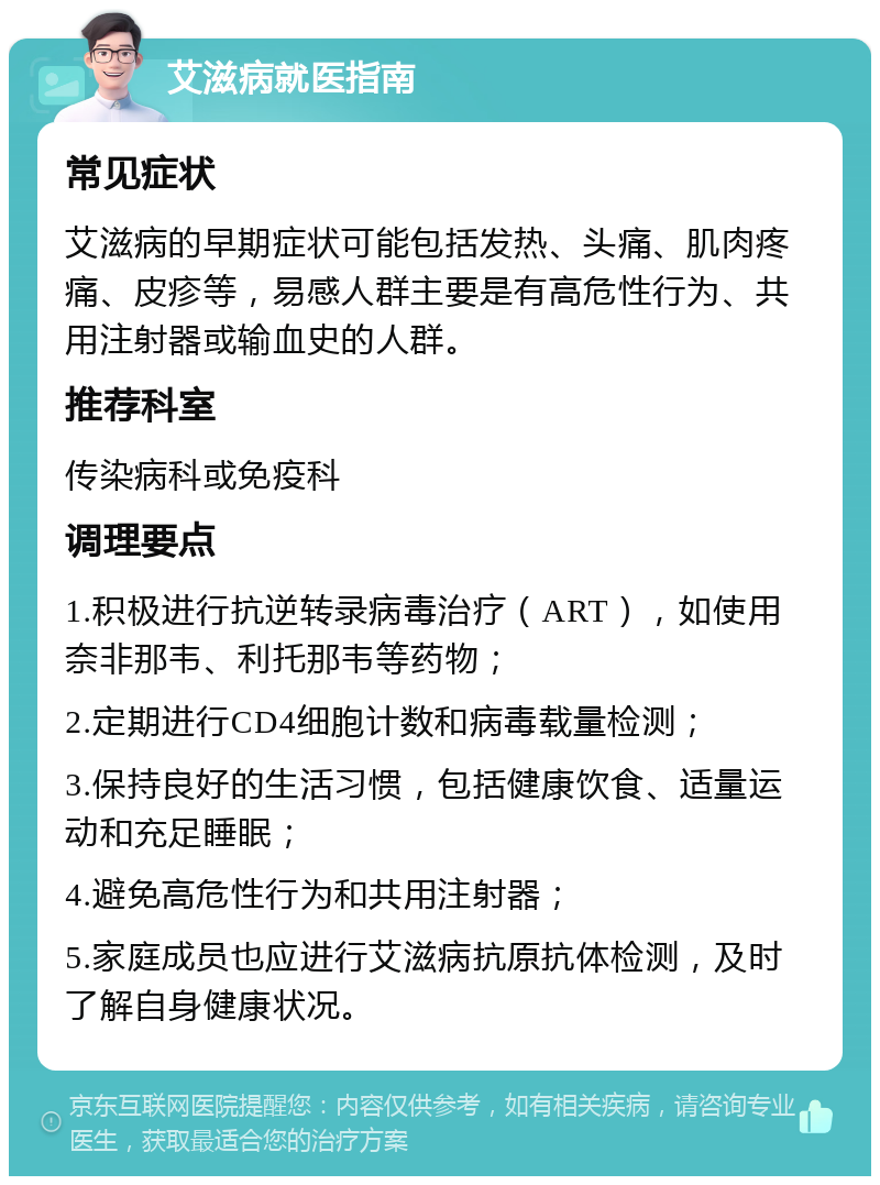 艾滋病就医指南 常见症状 艾滋病的早期症状可能包括发热、头痛、肌肉疼痛、皮疹等，易感人群主要是有高危性行为、共用注射器或输血史的人群。 推荐科室 传染病科或免疫科 调理要点 1.积极进行抗逆转录病毒治疗（ART），如使用奈非那韦、利托那韦等药物； 2.定期进行CD4细胞计数和病毒载量检测； 3.保持良好的生活习惯，包括健康饮食、适量运动和充足睡眠； 4.避免高危性行为和共用注射器； 5.家庭成员也应进行艾滋病抗原抗体检测，及时了解自身健康状况。