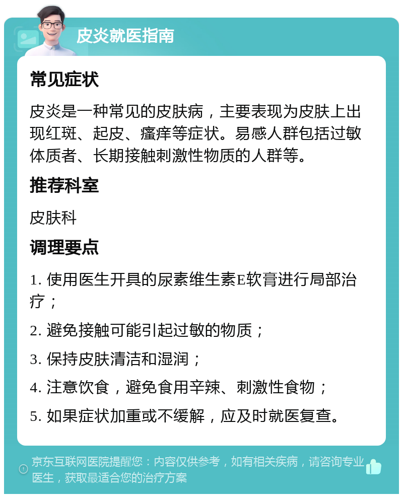 皮炎就医指南 常见症状 皮炎是一种常见的皮肤病，主要表现为皮肤上出现红斑、起皮、瘙痒等症状。易感人群包括过敏体质者、长期接触刺激性物质的人群等。 推荐科室 皮肤科 调理要点 1. 使用医生开具的尿素维生素E软膏进行局部治疗； 2. 避免接触可能引起过敏的物质； 3. 保持皮肤清洁和湿润； 4. 注意饮食，避免食用辛辣、刺激性食物； 5. 如果症状加重或不缓解，应及时就医复查。