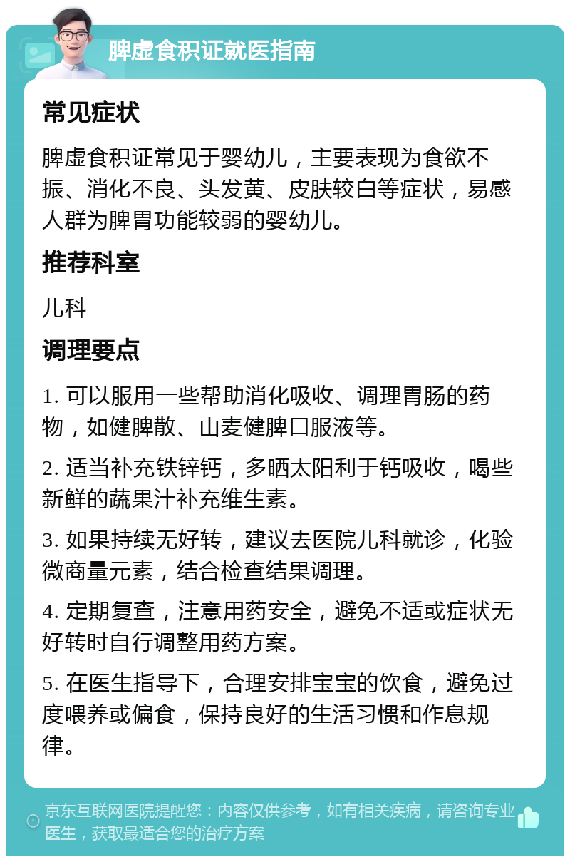 脾虚食积证就医指南 常见症状 脾虚食积证常见于婴幼儿，主要表现为食欲不振、消化不良、头发黄、皮肤较白等症状，易感人群为脾胃功能较弱的婴幼儿。 推荐科室 儿科 调理要点 1. 可以服用一些帮助消化吸收、调理胃肠的药物，如健脾散、山麦健脾口服液等。 2. 适当补充铁锌钙，多晒太阳利于钙吸收，喝些新鲜的蔬果汁补充维生素。 3. 如果持续无好转，建议去医院儿科就诊，化验微商量元素，结合检查结果调理。 4. 定期复查，注意用药安全，避免不适或症状无好转时自行调整用药方案。 5. 在医生指导下，合理安排宝宝的饮食，避免过度喂养或偏食，保持良好的生活习惯和作息规律。