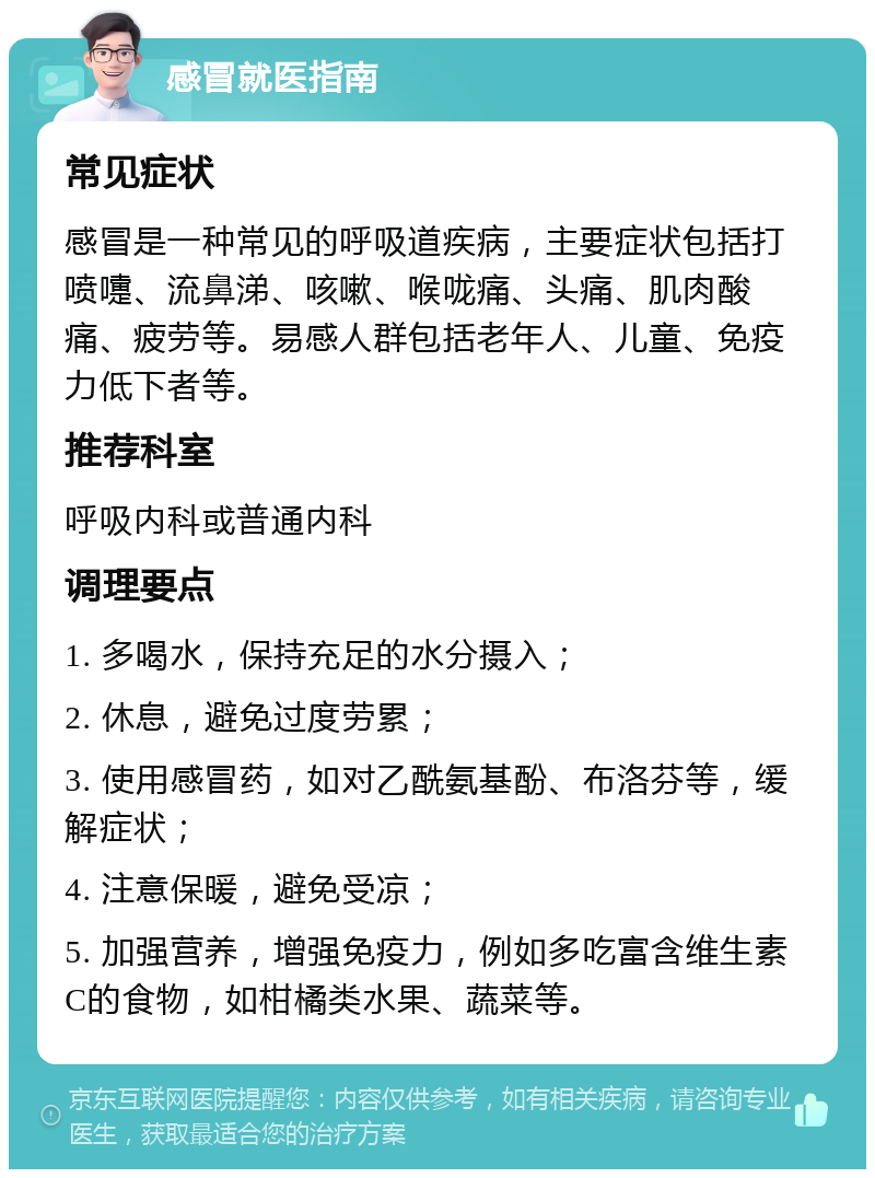 感冒就医指南 常见症状 感冒是一种常见的呼吸道疾病，主要症状包括打喷嚏、流鼻涕、咳嗽、喉咙痛、头痛、肌肉酸痛、疲劳等。易感人群包括老年人、儿童、免疫力低下者等。 推荐科室 呼吸内科或普通内科 调理要点 1. 多喝水，保持充足的水分摄入； 2. 休息，避免过度劳累； 3. 使用感冒药，如对乙酰氨基酚、布洛芬等，缓解症状； 4. 注意保暖，避免受凉； 5. 加强营养，增强免疫力，例如多吃富含维生素C的食物，如柑橘类水果、蔬菜等。