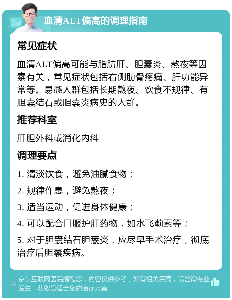 血清ALT偏高的调理指南 常见症状 血清ALT偏高可能与脂肪肝、胆囊炎、熬夜等因素有关，常见症状包括右侧肋骨疼痛、肝功能异常等。易感人群包括长期熬夜、饮食不规律、有胆囊结石或胆囊炎病史的人群。 推荐科室 肝胆外科或消化内科 调理要点 1. 清淡饮食，避免油腻食物； 2. 规律作息，避免熬夜； 3. 适当运动，促进身体健康； 4. 可以配合口服护肝药物，如水飞蓟素等； 5. 对于胆囊结石胆囊炎，应尽早手术治疗，彻底治疗后胆囊疾病。