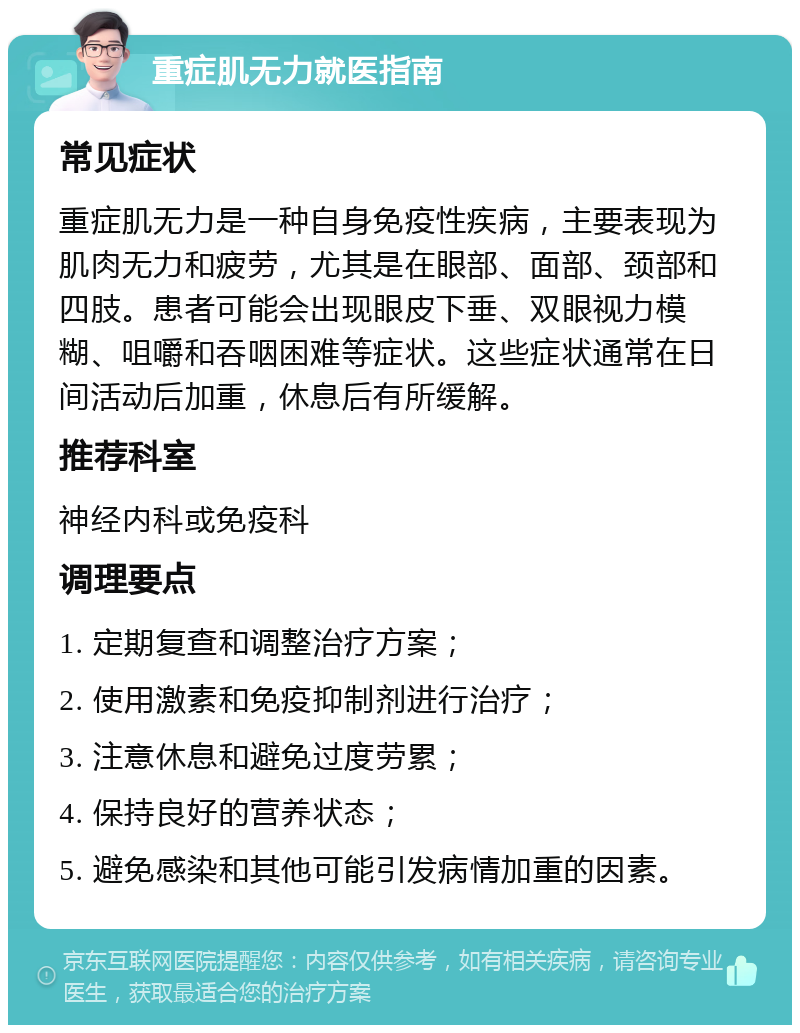 重症肌无力就医指南 常见症状 重症肌无力是一种自身免疫性疾病，主要表现为肌肉无力和疲劳，尤其是在眼部、面部、颈部和四肢。患者可能会出现眼皮下垂、双眼视力模糊、咀嚼和吞咽困难等症状。这些症状通常在日间活动后加重，休息后有所缓解。 推荐科室 神经内科或免疫科 调理要点 1. 定期复查和调整治疗方案； 2. 使用激素和免疫抑制剂进行治疗； 3. 注意休息和避免过度劳累； 4. 保持良好的营养状态； 5. 避免感染和其他可能引发病情加重的因素。