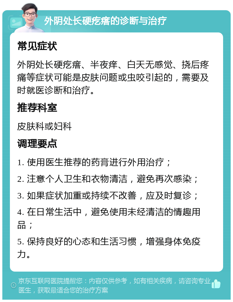 外阴处长硬疙瘩的诊断与治疗 常见症状 外阴处长硬疙瘩、半夜痒、白天无感觉、挠后疼痛等症状可能是皮肤问题或虫咬引起的，需要及时就医诊断和治疗。 推荐科室 皮肤科或妇科 调理要点 1. 使用医生推荐的药膏进行外用治疗； 2. 注意个人卫生和衣物清洁，避免再次感染； 3. 如果症状加重或持续不改善，应及时复诊； 4. 在日常生活中，避免使用未经清洁的情趣用品； 5. 保持良好的心态和生活习惯，增强身体免疫力。